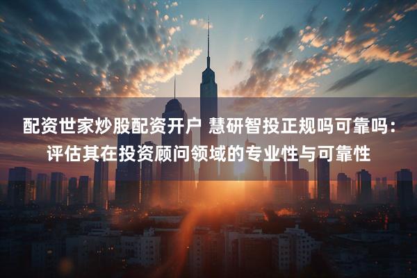配资世家炒股配资开户 慧研智投正规吗可靠吗：评估其在投资顾问领域的专业性与可靠性
