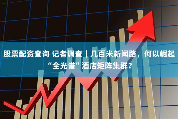 股票配资查询 记者调查｜几百米新闻路，何以崛起“全光谱”酒店矩阵集群？