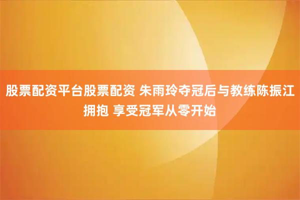 股票配资平台股票配资 朱雨玲夺冠后与教练陈振江拥抱 享受冠军从零开始
