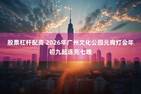 股票杠杆配资 2026年广州文化公园元宵灯会年初九起连亮七晚