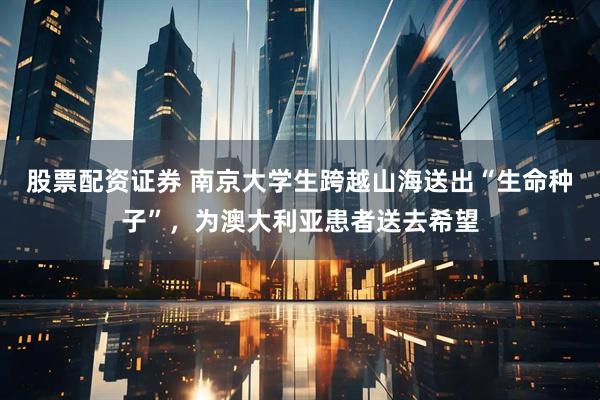 股票配资证券 南京大学生跨越山海送出“生命种子”，为澳大利亚患者送去希望