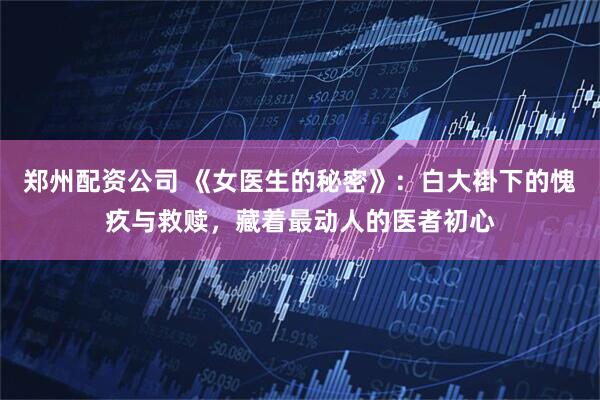 郑州配资公司 《女医生的秘密》：白大褂下的愧疚与救赎，藏着最动人的医者初心
