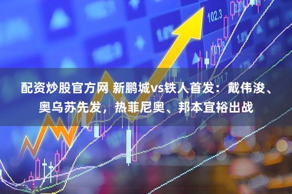 配资炒股官方网 新鹏城vs铁人首发：戴伟浚、奥乌苏先发，热菲尼奥、邦本宜裕出战