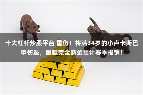 十大杠杆炒股平台 重伤！将满34岁的小卢卡斯巴甲伤退，跟腱完全断裂预计赛季报销！