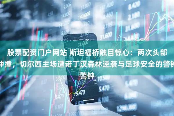 股票配资门户网站 斯坦福桥触目惊心：两次头部冲撞，切尔西主场遭诺丁汉森林逆袭与足球安全的警钟