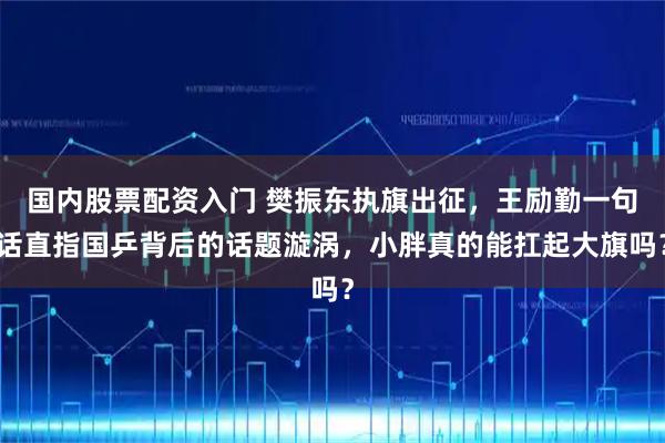 国内股票配资入门 樊振东执旗出征，王励勤一句话直指国乒背后的话题漩涡，小胖真的能扛起大旗吗？