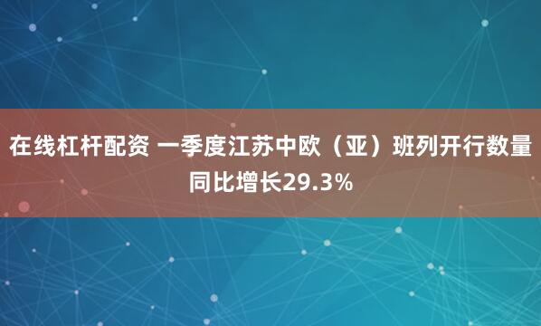 在线杠杆配资 一季度江苏中欧（亚）班列开行数量同比增长29.3%