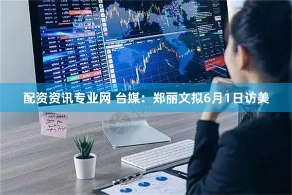 配资资讯专业网 台媒：郑丽文拟6月1日访美