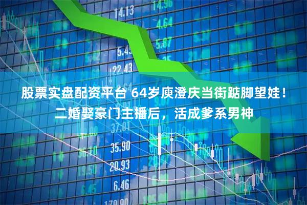 股票实盘配资平台 64岁庾澄庆当街踮脚望娃！二婚娶豪门主播后，活成爹系男神