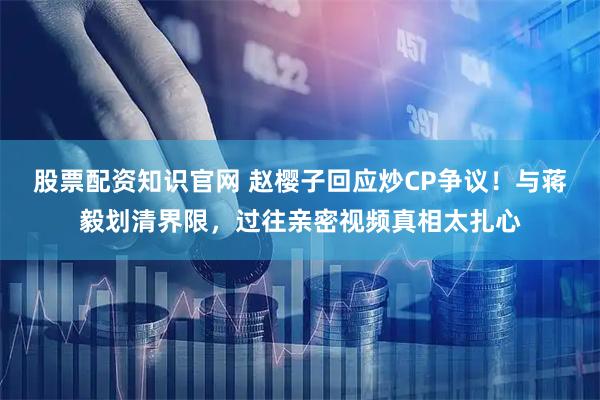 股票配资知识官网 赵樱子回应炒CP争议！与蒋毅划清界限，过往亲密视频真相太扎心