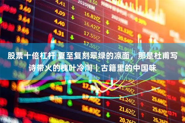 股票十倍杠杆 夏至复刻翠绿的凉面,那是杜甫写诗带火的槐叶冷淘|古籍里的中国味