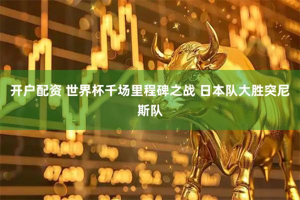 开户配资 世界杯千场里程碑之战 日本队大胜突尼斯队
