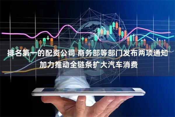 排名第一的配资公司 商务部等部门发布两项通知 加力推动全链条扩大汽车消费