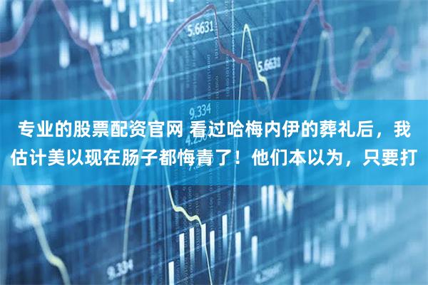 专业的股票配资官网 看过哈梅内伊的葬礼后，我估计美以现在肠子都悔青了！他们本以为，只要打