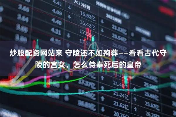 炒股配资网站来 守陵还不如殉葬——看看古代守陵的宫女，怎么侍奉死后的皇帝