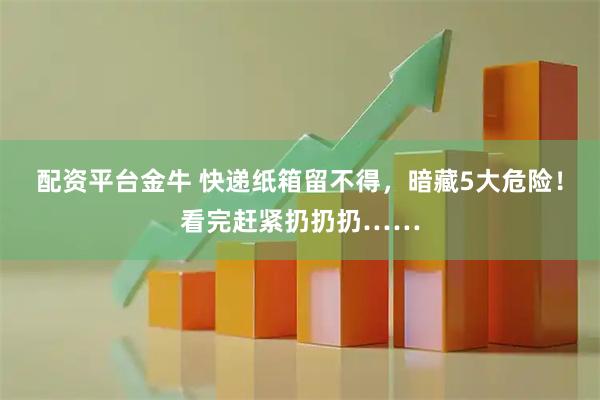 配资平台金牛 快递纸箱留不得，暗藏5大危险！看完赶紧扔扔扔……