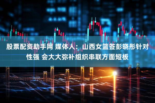 股票配资助手网 媒体人：山西女篮签彭晓彤针对性强 会大大弥补组织串联方面短板