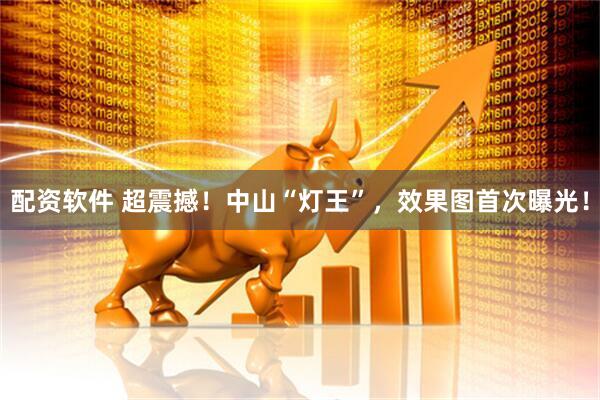 配资软件 超震撼！中山“灯王”，效果图首次曝光！