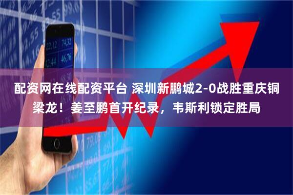 配资网在线配资平台 深圳新鹏城2-0战胜重庆铜梁龙！姜至鹏首开纪录，韦斯利锁定胜局