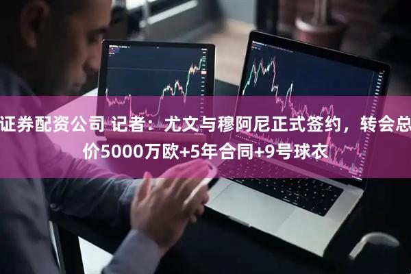 证券配资公司 记者：尤文与穆阿尼正式签约，转会总价5000万欧+5年合同+9号球衣