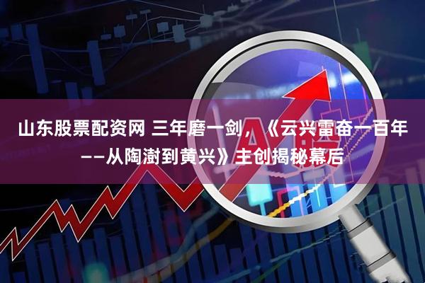 山东股票配资网 三年磨一剑，《云兴雷奋一百年——从陶澍到黄兴》主创揭秘幕后