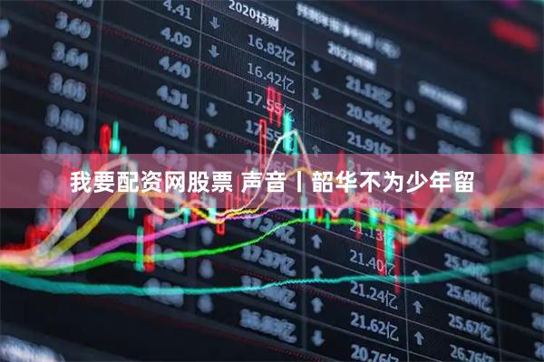 我要配资网股票 声音丨韶华不为少年留