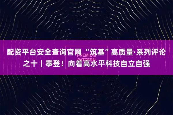 配资平台安全查询官网 “筑基”高质量·系列评论之十｜攀登！向着高水平科技自立自强