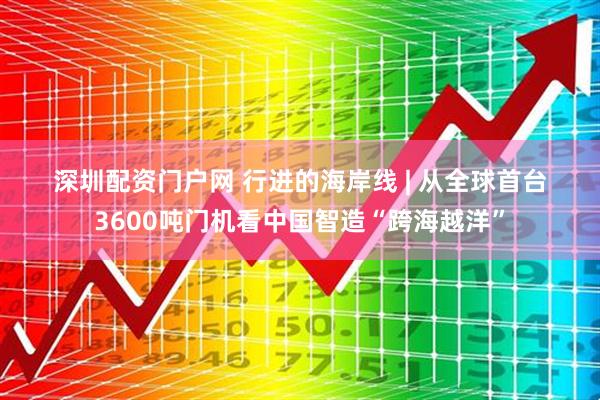 深圳配资门户网 行进的海岸线 | 从全球首台3600吨门机看中国智造“跨海越洋”