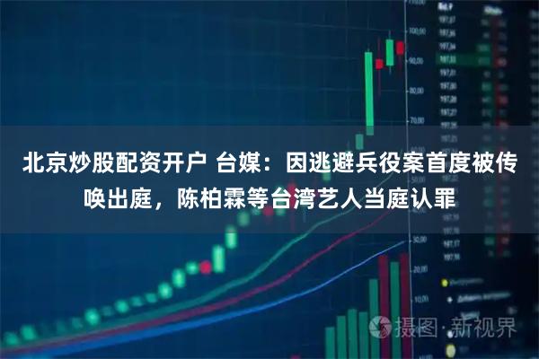 北京炒股配资开户 台媒：因逃避兵役案首度被传唤出庭，陈柏霖等台湾艺人当庭认罪