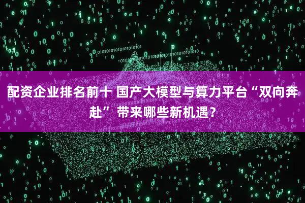 配资企业排名前十 国产大模型与算力平台“双向奔赴” 带来哪些新机遇？