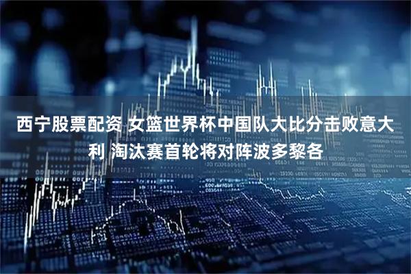 西宁股票配资 女篮世界杯中国队大比分击败意大利 淘汰赛首轮将对阵波多黎各