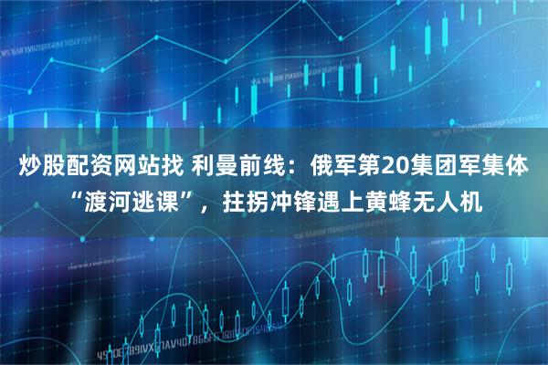 炒股配资网站找 利曼前线：俄军第20集团军集体“渡河逃课”，拄拐冲锋遇上黄蜂无人机