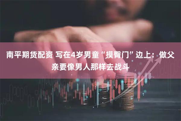南平期货配资 写在4岁男童“摸臀门”边上：做父亲要像男人那样去战斗