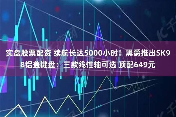 实盘股票配资 续航长达5000小时！黑爵推出SK98铝盖键盘：三款线性轴可选 顶配649元