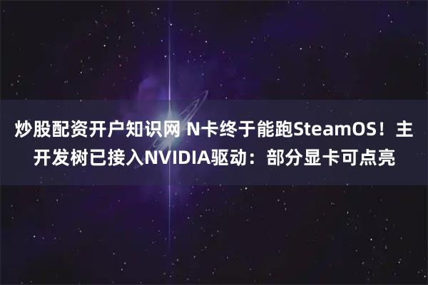 炒股配资开户知识网 N卡终于能跑SteamOS！主开发树已接入NVIDIA驱动：部分显卡可点亮